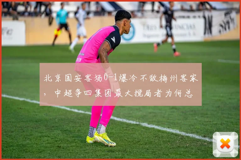 北京国安客场0-1爆冷不敌梅州客家，中超争四集团最大搅局者为何总在关键时刻掉链子？