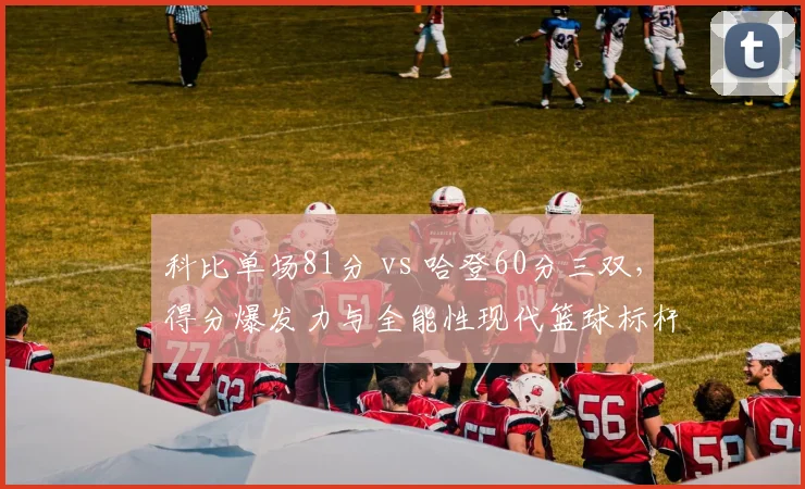 科比单场81分 vs 哈登60分三双,得分爆发力与全能性现代篮球标杆之争