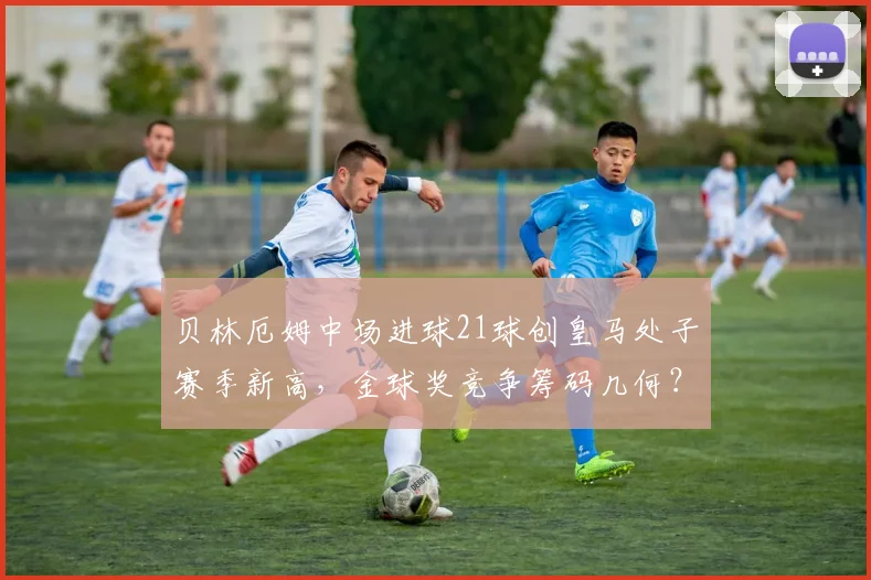 贝林厄姆中场进球21球创皇马处子赛季新高,金球奖竞争筹码几何?