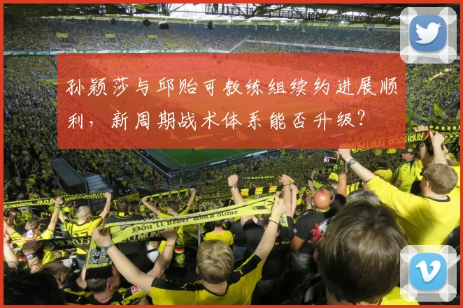 孙颖莎与邱贻可教练组续约进展顺利,新周期战术体系能否升级?