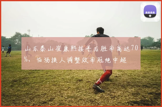 山东泰山崔康熙接手后胜率高达70%,临场换人调整效率冠绝中超