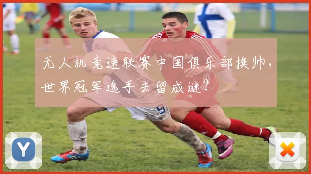无人机竞速联赛中国俱乐部换帅,世界冠军选手去留成谜?